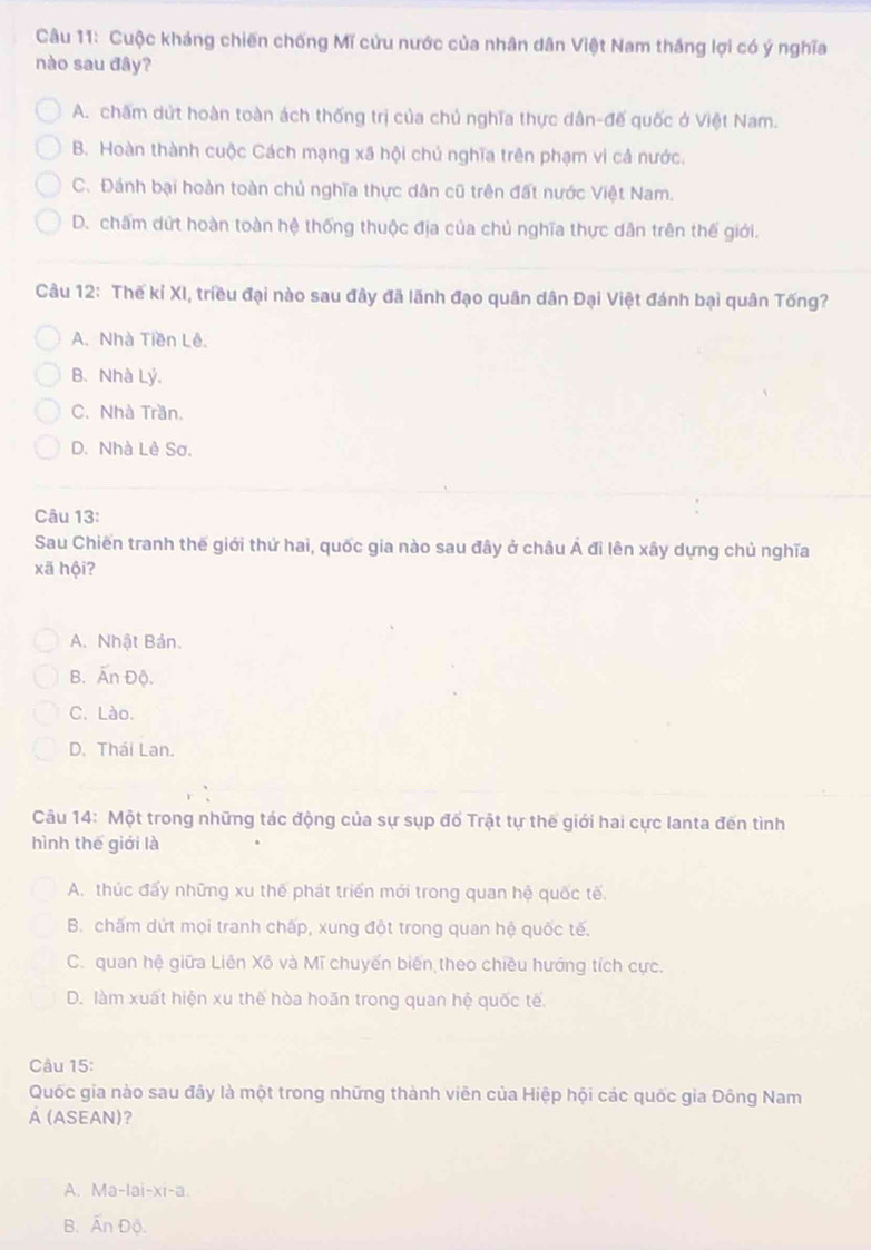 Cuộc kháng chiến chống Mĩ cứu nước của nhân dân Việt Nam thắng lợi có ý nghĩa
nào sau đây?
A. chấm dứt hoàn toàn ách thống trị của chủ nghĩa thực dân-đế quốc ở Việt Nam.
B. Hoàn thành cuộc Cách mạng xã hội chủ nghĩa trên phạm vi cả nước.
C. Đánh bại hoàn toàn chủ nghĩa thực dân cũ trên đất nước Việt Nam.
D. chấm dứt hoàn toàn hệ thống thuộc địa của chủ nghĩa thực dân trên thế giới.
Câu 12: Thế kỉ XI, triều đại nào sau đây đã lãnh đạo quân dân Đại Việt đánh bại quân Tống?
A. Nhà Tiền Lê.
B.Nhà Lý,
C. Nhà Trần.
D. Nhà Lê Sơ.
Câu 13:
Sau Chiến tranh thế giới thứ hai, quốc gia nào sau đây ở châu Á đi lên xây dựng chủ nghĩa
xã hội?
A. Nhật Bản.
B. Ấn Độ.
C. Lào.
D. Thái Lan.
Câu 14: Một trong những tác động của sự sụp đổ Trật tự thế giới hai cực lanta đến tình
hình thế giới là
A. thúc đấy những xu thể phát triển mới trong quan hệ quốc tế.
B. chấm dứt mọi tranh chấp, xung đột trong quan hệ quốc tế.
C. quan hệ giữa Liên Xô và Mĩ chuyến biến theo chiều hướng tích cực.
D. làm xuất hiện xu thế hòa hoãn trong quan hệ quốc tế.
Câu 15:
Quốc gia nào sau đây là một trong những thành viên của Hiệp hội các quốc gia Đông Nam
Á (ASEAN)?
A. Ma-lai-xi-a.
B. Ấn Độ.