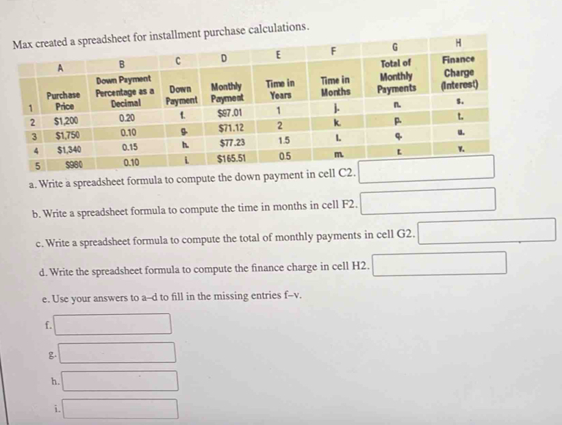 lment purchase calculations. 
a. Write a spreadsheet formula to compute the down 
b. Write a spreadsheet formula to compute the time in months in cell F2. 
c. Write a spreadsheet formula to compute the total of monthly payments in cell G2. 
d. Write the spreadsheet formula to compute the finance charge in cell H2. 
e. Use your answers to a--d to fill in the missing entries f--v. 
f. 
g. 
h. 
i.