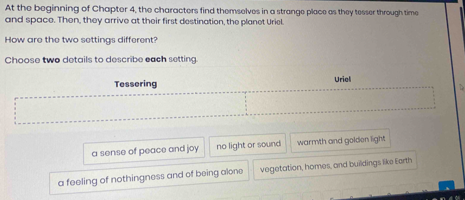 At the beginning of Chapter 4, the characters find themselves in a strange place as they tesser through time
and space. Then, they arrive at their first destination, the planet Uriel.
How are the two settings different?
Choose two details to describe each setting.
Tessering Uriel
a sense of peace and joy no light or sound warmth and golden light
a feeling of nothingness and of being alone vegetation, homes, and buildings like Earth