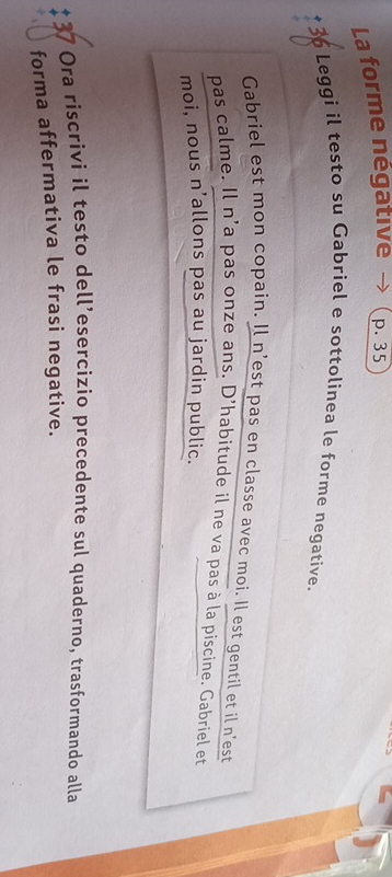 La forme négative p. 35
* 36 Leggi il testo su Gabriel e sottolinea le forme negative. 
Gabriel est mon copain. Il n'est pas en classe avec moi. Il est gentil et il n'est 
pas calme. Il n'a pas onze ans. D'habitude il ne va pas à la piscine. Gabriel et 
moi, nous n’allons pas au jardin public. 
Ora riscrivi il testo dell’esercizio precedente sul quaderno, trasformando alla 
forma affermativa le frasi negative.