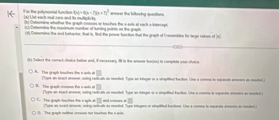 For the polynomial function f(x)=6(x-7)(x+7)^2 answer the following questions.
(a) List each real zero and its multiplicity.
(b) Determine whether the graph crosses or touches the x-axis at each x-intercept
(c) Determine the maximum number of turning points on the graph.
(d) Determine the end behavior; that is, find the power function that the graph of f resembles for large values of |x|
(b) Select the correct choice below and, if necessary, fill in the answer box(es) to complete your choice
A. The graph touches the x-axis at □
(Type an exact answer, using radicals as needed. Type an integer or a simplified fraction. Use a comma to separate answers as needed )
B. The graph crosses the x-axis at □
(Type an exact answer, using radicals as needed. Type an integer or a simplified fraction. Use a comma to separate answers as needed )
C. The graph touches the x-axis at □ and crosses at □.
(Type an exact answer, using radicals as needed. Type integers or simplified Iractions. Use a comma to separate answers as needed )
D. The graph neither crosses nor touches the x-axis.