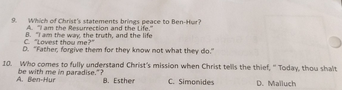 Which of Christ’s statements brings peace to Ben-Hur?
A. “I am the Resurrection and the Life.”
B. “I am the way, the truth, and the life
C. “Lovest thou me?”
D. “Father, forgive them for they know not what they do.”
10. Who comes to fully understand Christ’s mission when Christ tells the thief, “ Today, thou shalt
be with me in paradise.”?
A. Ben-Hur B. Esther C. Simonides D. Malluch