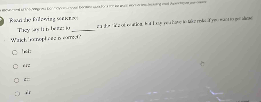 movement of the progress bar may be uneven because questions can be worth more or less (including zero) depending on your answer 
Read the following sentence:
They say it is better to _on the side of caution, but I say you have to take risks if you want to get ahead.
Which homophone is correct?
heir
ere
err
air