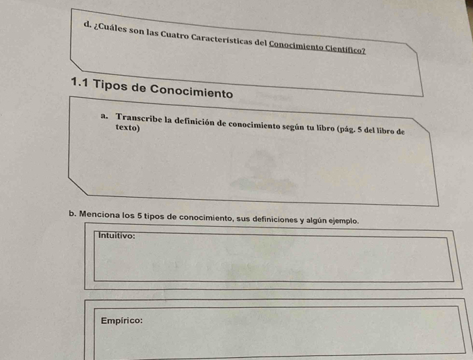 ¿Cuáles son las Cuatro Características del Conocimiento Científico? 
1.1 Tipos de Conocimiento 
a. Transcribe la definición de conocimiento según tu libro (pág. 5 del libro de 
texto) 
b. Menciona los 5 tipos de conocimiento, sus definiciones y algún ejemplo. 
Intuitivo: 
Empírico: