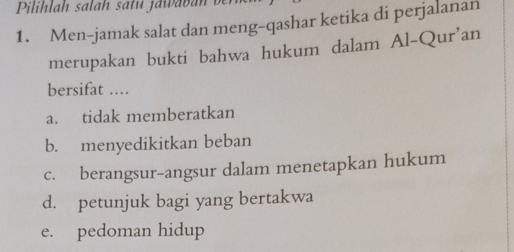 Pilihlah salah satu jawaban ben
1. Men-jamak salat dan meng-qashar ketika di perjalanan
merupakan bukti bahwa hukum dalam Al-Qur'an
bersifat ....
a. tidak memberatkan
b. menyedikitkan beban
c. berangsur-angsur dalam menetapkan hukum
d. petunjuk bagi yang bertakwa
e. pedoman hidup