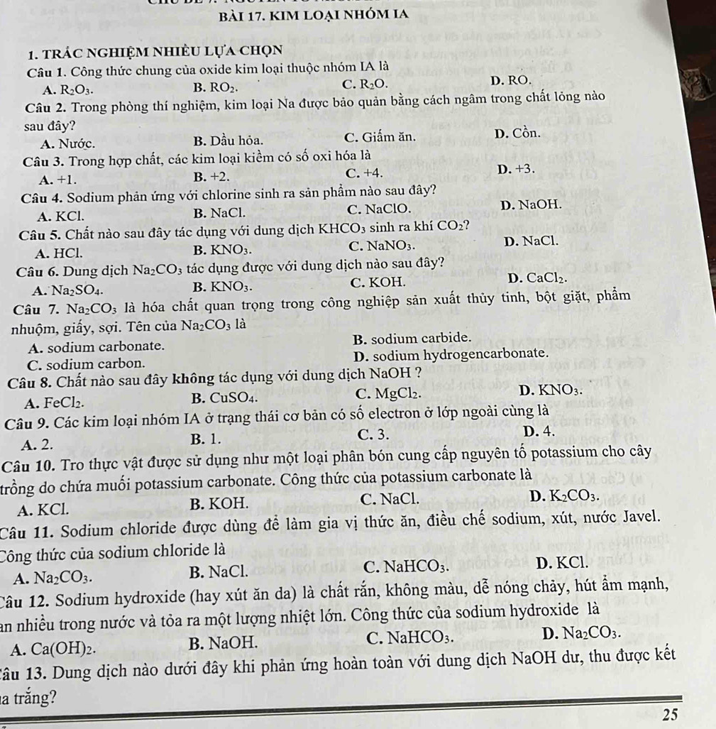 kim loại nhóm ia
1. trác nghiệm nhiều lựa chọn
Câu 1. Công thức chung của oxide kim loại thuộc nhóm IA là
A. R_2O_3. B. RO_2. C. R_2O. D. RO.
Câu 2. Trong phòng thí nghiệm, kim loại Na được bảo quản bằng cách ngâm trong chất lỏng nào
sau đây?
A. Nước. B. Dầu hỏa. C. Giấm ăn. D. Cồn.
Câu 3. Trong hợp chất, các kim loại kiểm có số oxi hóa là
A. +1. B. +2. C. +4.
D. +3.
Câu 4. Sodium phản ứng với chlorine sinh ra sản phẩm nào sau đây?
A. KCl. B. NaCl. C. NaClO. D. NaOH.
Câu 5. Chất nào sau đây tác dụng với dung dịch KHCO_3 sinh ra khí CO_2 ? 
C. NaNO_3.
A. HCl. D. NaCl.
B. KNO_3.
Câu 6. Dung dịch Na_2CO_3 tác dụng được với dung dịch nào sau đây?
A. Na_2SO_4. C. KOH. D. CaCl_2.
B. KNO_3.
Câu 7. Na_2CO_3 là hóa chất quan trọng trong công nghiệp sản xuất thủy tinh, bột giặt, phẩm
nhuộm, giấy, sợi. Tên của Na_2CO_3 là
A. sodium carbonate. B. sodium carbide.
C. sodium carbon. D. sodium hydrogencarbonate.
Câu 8. Chất nào sau đây không tác dụng với dung dịch NaOH ?
D. KNO_3.
A. Fe Cl_2.
B. CuSO_4.
C. MgCl_2.
Câu 9. Các kim loại nhóm IA ở trạng thái cơ bản có số electron ở lớp ngoài cùng là
A. 2. B. 1. C. 3.
D. 4.
Câu 10. Tro thực vật được sử dụng như một loại phân bón cung cấp nguyên tố potassium cho cây
trồng do chứa muối potassium carbonate. Công thức của potassium carbonate là
A. KCl. B. KOH. C. NaCl. D. K_2CO_3.
Câu 11. Sodium chloride được dùng để làm gia vị thức ăn, điều chế sodium, xút, nước Javel.
Công thức của sodium chloride là
C. NaHCO_3.
A. Na_2CO_3. D. KCl.
B. NaCl.
Câu 12. Sodium hydroxide (hay xút ăn da) là chất rắn, không màu, dễ nóng chảy, hút ẩm mạnh,
an nhiều trong nước và tỏa ra một lượng nhiệt lớn. Công thức của sodium hydroxide là
A. Ca(OH)_2. B. NaOH. C. NaHCO_3. D. Na_2CO_3.
1âu 13. Dung dịch nào dưới đây khi phản ứng hoàn toàn với dung dịch NaOH dư, thu được kết
a trắng?
25