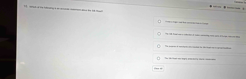 Cameron Ta
Add note Question Quide 
10. Which of the following is an accurate statement about the Silk Road?
It was a major road that connected Asia to Europe
The Silk Road was a collection of rouses connecting many parts of Europe, Asia and Africa
The purpose of merchants who traveled the Silk Road was to spread Buddhism
The Silk Road was largely protected by Islamic missionaries
Clear Al