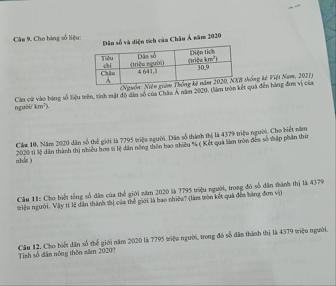 Cho bảng số liệu:
số và diện tích của Châu Á năm 2020
(Nguồthống kê Việt Nam, 2021)
Căn cứ vào bảng số liệu trên, tính mật độ dân số của Châu Á năm 2020. (làm tròn kết quả đến hàng đơn vị của
người/ km^2).
Câu 10. Năm 2020 dân số thế giới là 7795 triệu người. Dân số thành thị là 4379 triệu ngườị. Cho biết năm
2020 ti lệ dân thành thị nhiều hơn tỉ lệ dân nông thôn bao nhiêu % ( Kết quả làm tròn đến số thập phân thứ
nhất )
Câu 11: Cho biết tổng số dân của thế giới năm 2020 là 7795 triệu người, trong đó số dân thành thị là 4379
triệu người. Vậy tỉ lệ dân thành thị của thế giới là bao nhiêu? (làm tròn kết quả đến hàng đơn vị)
Câu 12. Cho biết dân số thế giới năm 2020 là 7795 triệu người, trong đó số dân thành thị là 4379 triệu người.
Tính số dân nông thôn năm 2020?