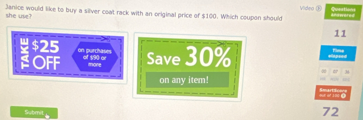 Video ⑥ Questions 
Janice would like to buy a silver coat rack with an original price of $100. Which coupon should answered 
she use?
11
$25 on purchases Save 30% elapsed 
Time 
OFF of $90 or 
more 00 07 36
on any item! 
H MIN 
SmartScore 
out of 100 T 
Submit
72