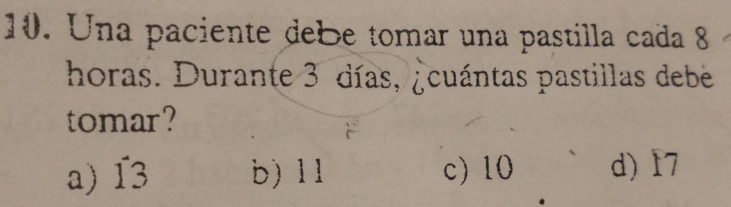 Una paciente debe tomar una pastilla cada 8
horas. Durante 3 días, ¿cuántas pastillas debe
tomar?
a) 13 b) 11
c) 10
d) 17