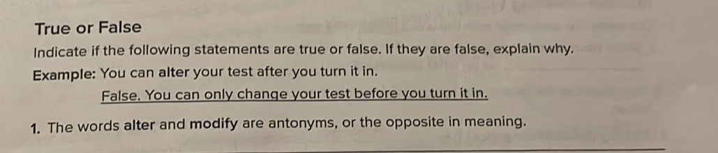 True or False 
Indicate if the following statements are true or false. If they are false, explain why. 
Example: You can alter your test after you turn it in. 
False. You can only change your test before you turn it in. 
1. The words alter and modify are antonyms, or the opposite in meaning.