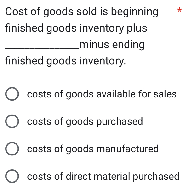 Cost of goods sold is beginning **
finished goods inventory plus
_minus ending
finished goods inventory.
costs of goods available for sales
costs of goods purchased
costs of goods manufactured
costs of direct material purchased