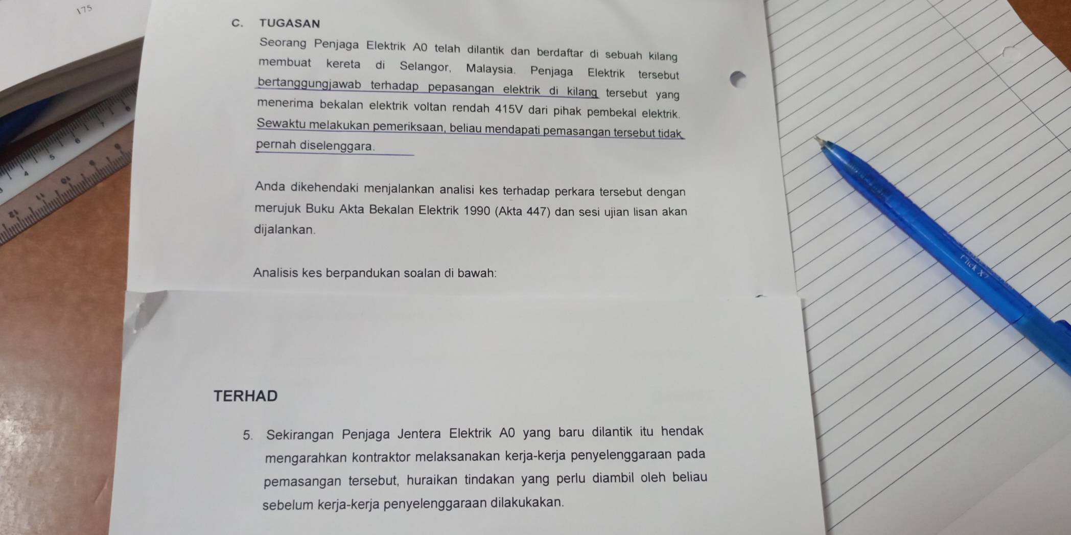 175 
C. TUGASAN 
Seorang Penjaga Elektrik A0 telah dilantik dan berdaftar di sebuah kilang 
membuat kereta di Selangor, Malaysia. Penjaga Elektrik tersebut 
bertanggungjawab terhadap pepasangan elektrik di kilang tersebut yang 
menerima bekalan elektrik voltan rendah 415V dari pihak pembekal elektrik. 
Sewaktu melakukan pemeriksaan, beliau mendapati pemasangan tersebut tidak 
pernah diselenggara. 
Anda dikehendaki menjalankan analisi kes terhadap perkara tersebut dengan 
merujuk Buku Akta Bekalan Elektrik 1990 (Akta 447) dan sesi ujian lisan akan 
dijalankan. 
Analisis kes berpandukan soalan di bawah: 
TERHAD 
5. Sekirangan Penjaga Jentera Elektrik A0 yang baru dilantik itu hendak 
mengarahkan kontraktor melaksanakan kerja-kerja penyelenggaraan pada 
pemasangan tersebut, huraikan tindakan yang perlu diambil oleh beliau 
sebelum kerja-kerja penyelenggaraan dilakukakan.