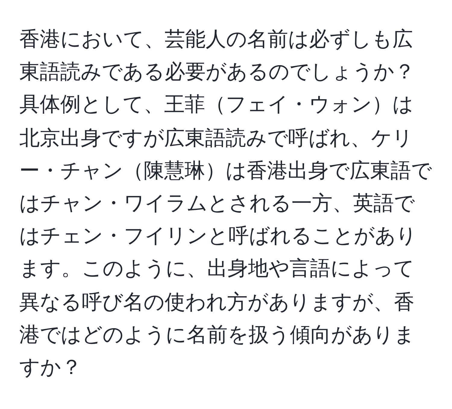 香港において、芸能人の名前は必ずしも広東語読みである必要があるのでしょうか？具体例として、王菲フェイ・ウォンは北京出身ですが広東語読みで呼ばれ、ケリー・チャン陳慧琳は香港出身で広東語ではチャン・ワイラムとされる一方、英語ではチェン・フイリンと呼ばれることがあります。このように、出身地や言語によって異なる呼び名の使われ方がありますが、香港ではどのように名前を扱う傾向がありますか？