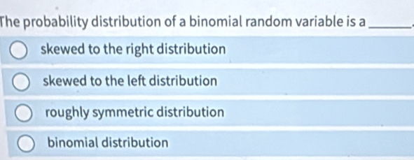 The probability distribution of a binomial random variable is a_
skewed to the right distribution
skewed to the left distribution
roughly symmetric distribution
binomial distribution