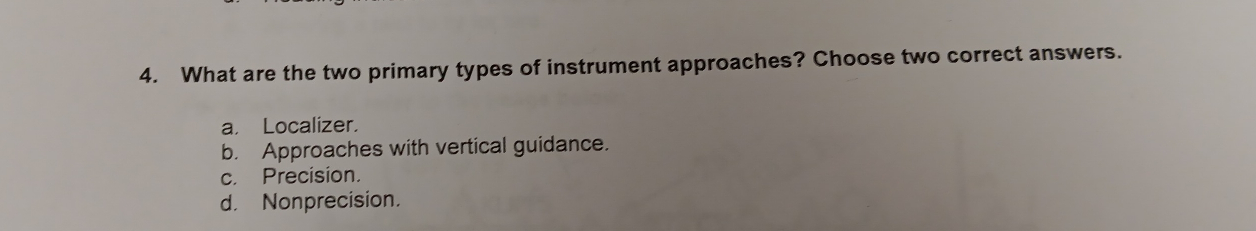 What are the two primary types of instrument approaches? Choose two correct answers.
a. Localizer.
b. Approaches with vertical guidance.
c. Precision.
d. Nonprecision.