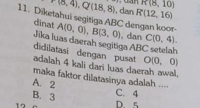 dan R(8,10)
P(8,4), Q'(18,8) , dan R'(12,16)
11. Diketahui segitiga ABC dengan koor-
dinat A(0,0), B(3,0) , dan C(0,4). 
Jika luas daerah segitiga ABC setelah
didilatasi dengan pusat O(0,0)
adalah 4 kali dari luas daerah awal,
maka faktor dilatasinya adalah ....
A. 2 C. 4
B. 3
19
D. 5