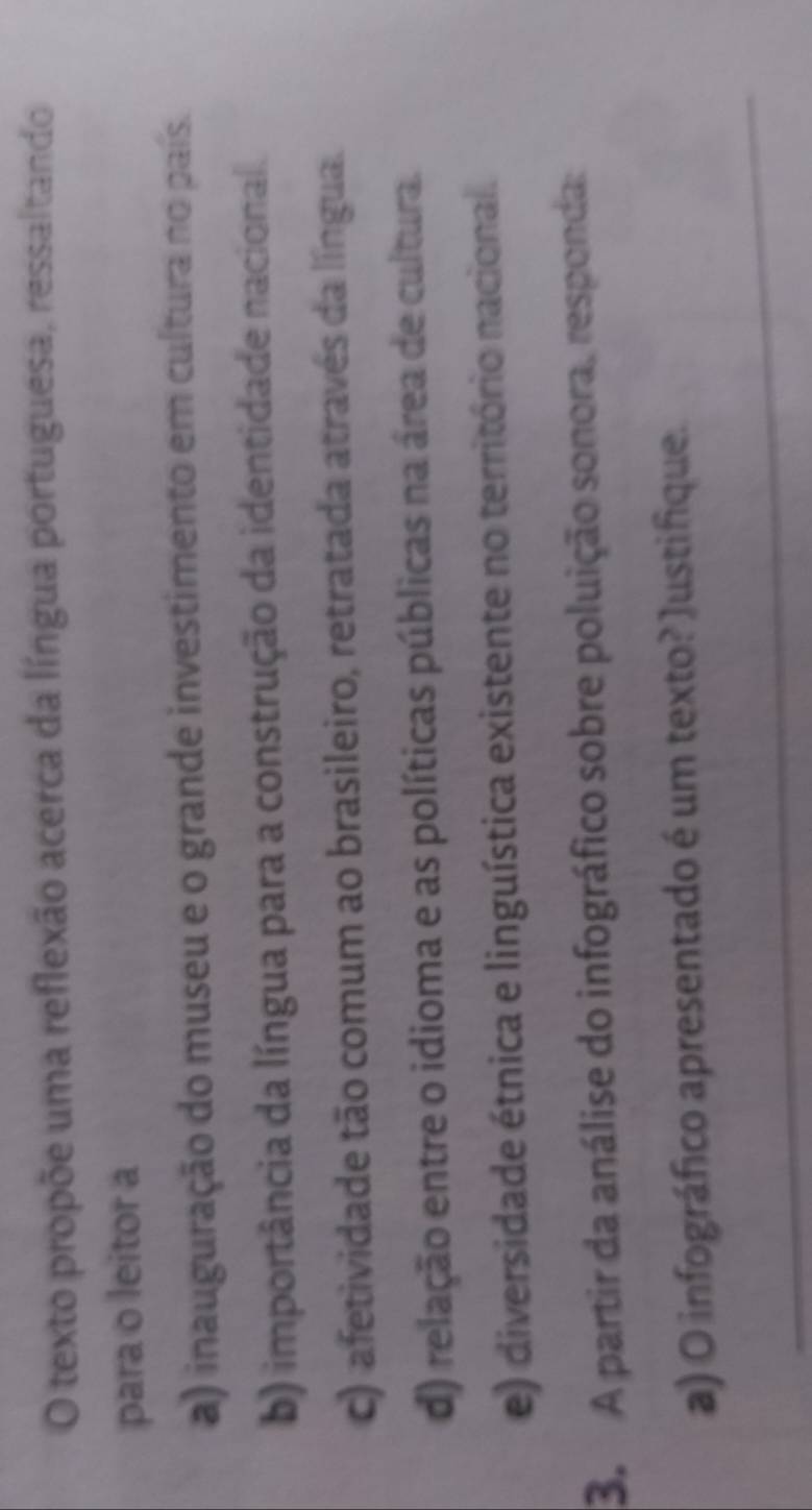 texto propõe uma reflexão acerca da língua portuguesa, ressaltando
para o leitor a
a) inauguração do museu e o grande investimento em cultura no país.
b) importância da língua para a construção da identidade nacional.
c) afetividade tão comum ao brasileiro, retratada atraves da língua.
d) relação entre o idioma e as políticas públicas na área de cultura.
e) diversidade étnica e linguística existente no território nacional.
3. A partir da análise do infográfico sobre poluição sonora, responda:
_
a) O infográfico apresentado é um texto? Justifique.