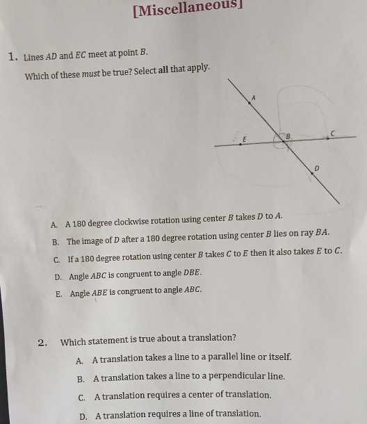 [Miscellaneous]
1. Lines AD and EC meet at point B.
Which of these must be true? Select all that apply.
A. A 180 degree clockwise rotation using center B takes D to A.
B. The image of D after a 180 degree rotation using center B lies on ray BA.
C. If a 180 degree rotation using center B takes C to E then it also takes E to C.
D. Angle ABC is congruent to angle DBE.
E. Angle ABE is congruent to angle ABC.
2. Which statement is true about a translation?
A. A translation takes a line to a parallel line or itself.
B. A translation takes a line to a perpendicular line.
C. A translation requires a center of translation.
D. A translation requires a line of translation.