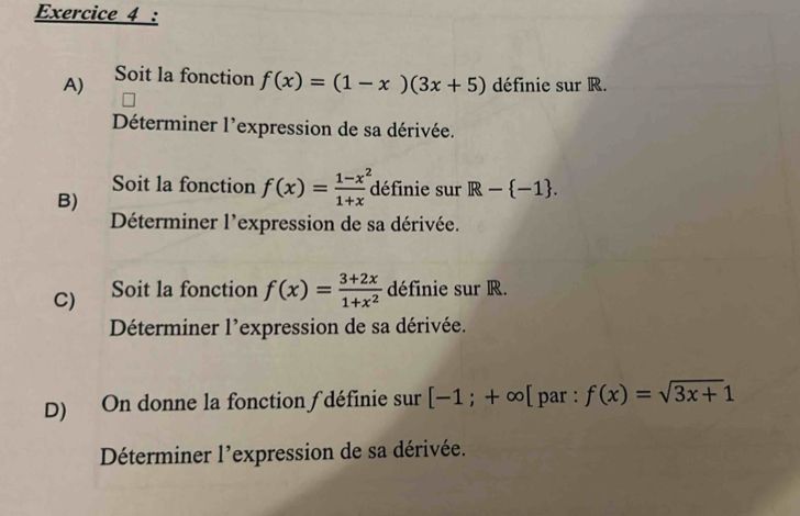 Soit la fonction f(x)=(1-x)(3x+5) définie sur R. 
Déterminer l'expression de sa dérivée. 
Soit la fonction f(x)= (1-x^2)/1+x  définie sur R- -1. 
B) 
Déterminer l'expression de sa dérivée. 
C) Soit la fonction f(x)= (3+2x)/1+x^2  définie sur R. 
Déterminer l'expression de sa dérivée. 
D) On donne la fonction ƒ définie sur [-1;+∈fty [ par : f(x)=sqrt(3x+)1
Déterminer l'expression de sa dérivée.