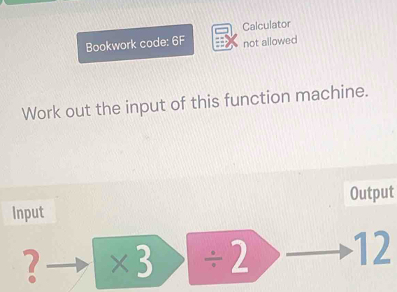 Calculator 
Bookwork code: 6F not allowed 
Work out the input of this function machine. 
Output 
Input
2 * 3/ 2
12