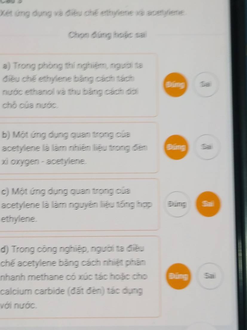 Xét ứng dụng và điều chế ethylene và acetyiene
Chọn đúng hoặc sai
a) Trong phòng thí nghiệm, người ta
điều chế ethylene bằng cách tách
B
nước ethanol và thu băng cách đời
chỗ của nước.
b) Một ứng dụng quan trọng của
acetylene là làm nhiên liệu trong đân Đứng Sai
xì oxygen - acetylene.
c) Một ứng dụng quan trọng của
acetylene là làm nguyên liệu tổng hợp Đứng Sai
ethylene.
d) Trong công nghiệp, người ta điều
chế acetylene bằng cách nhiệt phân
nhanh methane có xúc tác hoặc cho Đứng Sa
calcium carbide (đất đèn) tác dụng
với nước.