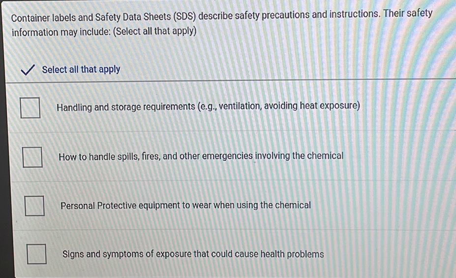 Container labels and Safety Data Sheets (SDS) describe safety precautions and instructions. Their safety
information may include: (Select all that apply)
Select all that apply
Handling and storage requirements (e.g., ventilation, avoiding heat exposure)
How to handle spills, fires, and other emergencies involving the chemical
Personal Protective equipment to wear when using the chemical
Signs and symptoms of exposure that could cause health problems