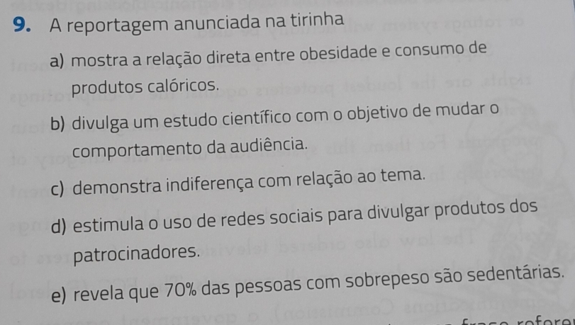 A reportagem anunciada na tirinha
a) mostra a relação direta entre obesidade e consumo de
produtos calóricos.
b) divulga um estudo científico com o objetivo de mudar o
comportamento da audiência.
c) demonstra indiferença com relação ao tema.
d) estimula o uso de redes sociais para divulgar produtos dos
patrocinadores.
e) revela que 70% das pessoas com sobrepeso são sedentárias.