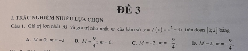 ĐÈ 3
1. trÁc nghiệM nhiêU Lựa chọn
Câu 1. Giá trị lớn nhất M và giá trị nhỏ nhất m của hàm số y=f(x)=x^2-3x trên đoạn [0;2] bàng
A. M=0; m=-2 B. M= 9/4 ; m=0. C. M=-2; m=- 9/4 . D. M=2; m=- 9/4 .