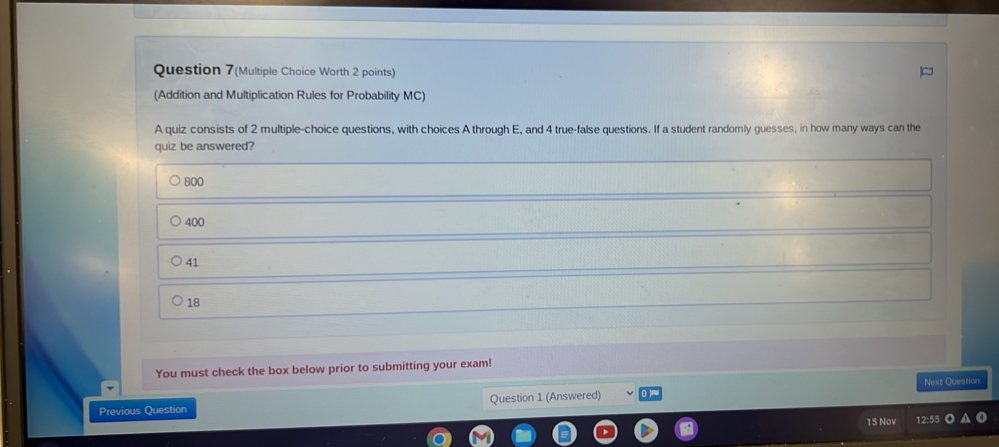 Question 7(Multiple Choice Worth 2 points)
(Addition and Multiplication Rules for Probability MC)
A quiz consists of 2 multiple-choice questions, with choices A through E, and 4 true-false questions. If a student randomnly guesses, in how many ways can the
quiz be answered?
800
400
41
18
You must check the box below prior to submitting your exam!
Next Question
Previous Question Question 1 (Answered)
15 Nov 12:55