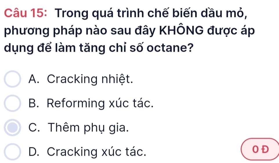 Trong quá trình chế biến dầu mỏ,
phương pháp nào sau đây KHÔNG được áp
dụng để làm tăng chỉ số octane?
A. Cracking nhiệt.
B. Reforming xúc tác.
C. Thêm phụ gia.
D. Cracking xúc tác.
OĐ