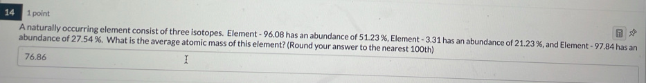 A naturally occurring element consist of three isotopes. Element - 96.08 has an abundance of 51.23 %, Element - 3.31 has an abundance of 21.23 %, and Element - 97.84 has an
abundance of 27.54 %. What is the average atomic mass of this element? (Round your answer to the nearest 100th)
76.86