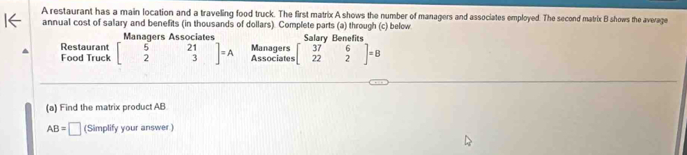 A restaurant has a main location and a traveling food truck. The first matrix A shows the number of managers and associates employed. The second matrix B shows the average 
annual cost of salary and benefits (in thousands of dollars). Complete parts (a) through (c) below 
Managers Associates Salary Benefits 
Restaurant beginbmatrix 5&21 2&3endbmatrix =A Managers beginbmatrix 37&6 22&2endbmatrix =B
Food Truck Associates 
(a) Find the matrix product AB
AB=□ (Simplify your answer.)