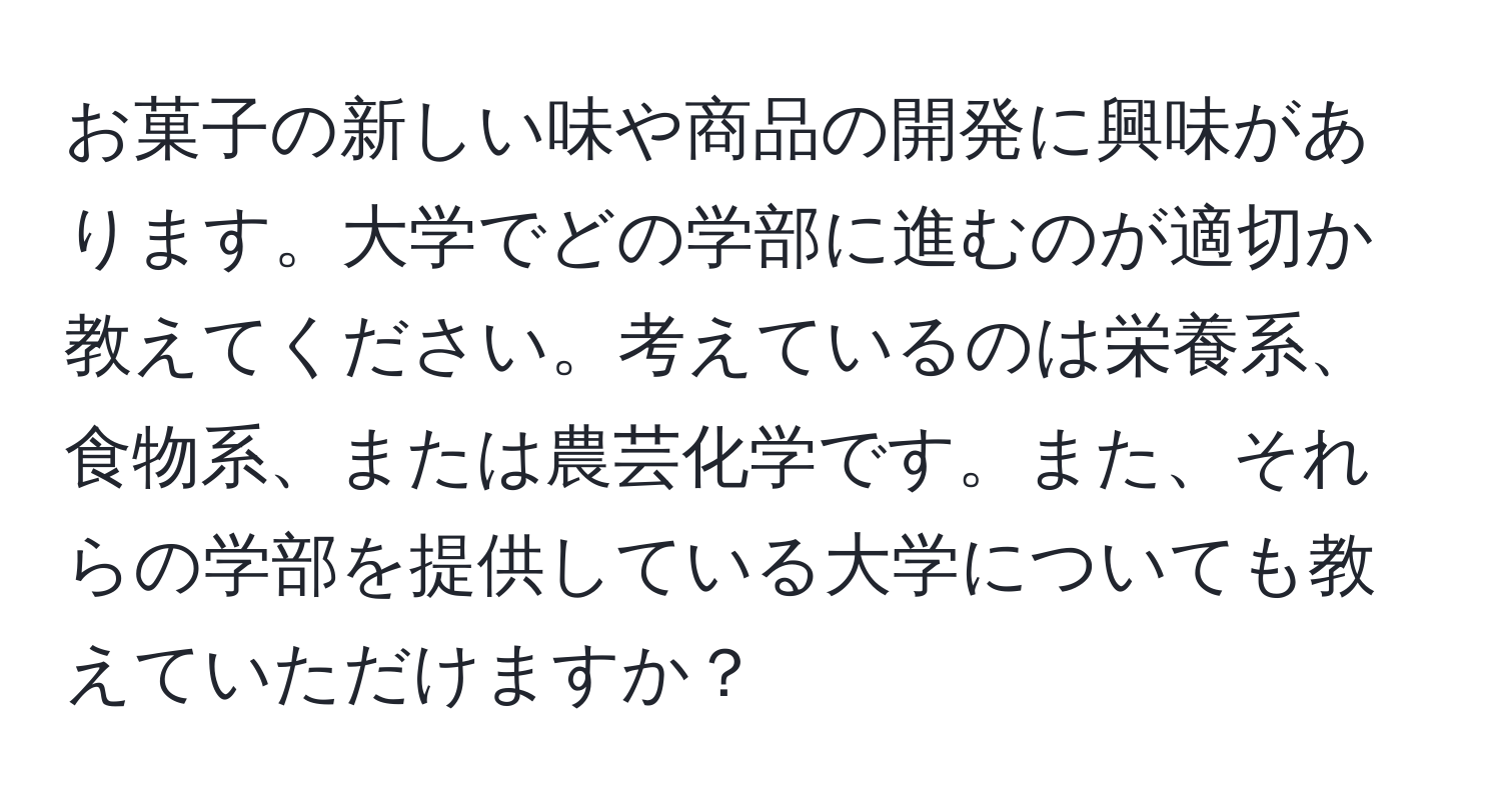 お菓子の新しい味や商品の開発に興味があります。大学でどの学部に進むのが適切か教えてください。考えているのは栄養系、食物系、または農芸化学です。また、それらの学部を提供している大学についても教えていただけますか？