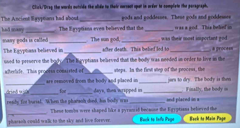 Click/Drag the words outside the slide to their correct spot in order to complete the paragraph. 
The Ancient Egyptians had about _gods and goddesses. These gods and goddesses 
had many _. The Egyptians even believed that the_ was a god. This belief in 
many gods is called _. The sun god, _, was their most important god 
The Egyptians believed in _after death. This belief led to _, a process 
used to preserve the body. The Egyptians believed that the body was needed in order to live in the 
afterlife. This process consisted of_ steps. In the first step of the process, the 
_ 
are removed from the body and placed in _jars to dry. The body is then 
dried with _for _days, then wrapped in_ . Finally, the body is 
ready for burial. When the pharaoh died, his body was _and placed in a 
_ 
. These tombs were shaped like a pyramid because the Egyptians believed the 
pharaoh could walk to the sky and live forever. Back to Info Page Back to Main Page