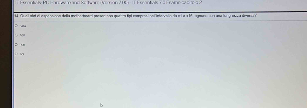 IT Essentials: PC Hardware and Software (Version 7.00) - IT Essentials 7.0 Esame capitolo 2
14 Quali slot di espansione della motherboard presentano quattro tipi compresi nell'intervallo da x1 a x16, ognuno con una lunghezza diversa?
SATA
AGP
PCIe
PCI