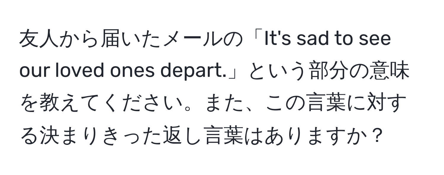 友人から届いたメールの「It's sad to see our loved ones depart.」という部分の意味を教えてください。また、この言葉に対する決まりきった返し言葉はありますか？