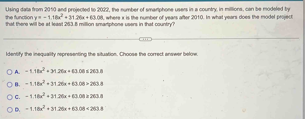 Using data from 2010 and projected to 2022, the number of smartphone users in a country, in millions, can be modeled by
the function y=-1.18x^2+31.26x+63.08 , where x is the number of years after 2010. In what years does the model project
that there will be at least 263.8 million smartphone users in that country?
Identify the inequality representing the situation. Choose the correct answer below.
A. -1.18x^2+31.26x+63.08≤ 263.8
B. -1.18x^2+31.26x+63.08>263.8
C. -1.18x^2+31.26x+63.08≥ 263.8
D. -1.18x^2+31.26x+63.08<263.8