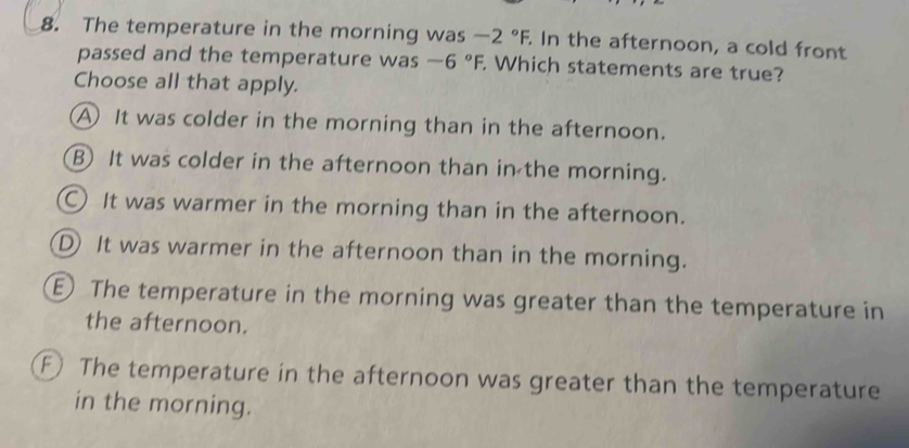 The temperature in the morning was -2°F. In the afternoon, a cold front
passed and the temperature was -6°F. Which statements are true?
Choose all that apply.
A It was colder in the morning than in the afternoon.
B) It was colder in the afternoon than in the morning.
○ It was warmer in the morning than in the afternoon.
D It was warmer in the afternoon than in the morning.
E The temperature in the morning was greater than the temperature in
the afternoon.
F The temperature in the afternoon was greater than the temperature
in the morning.