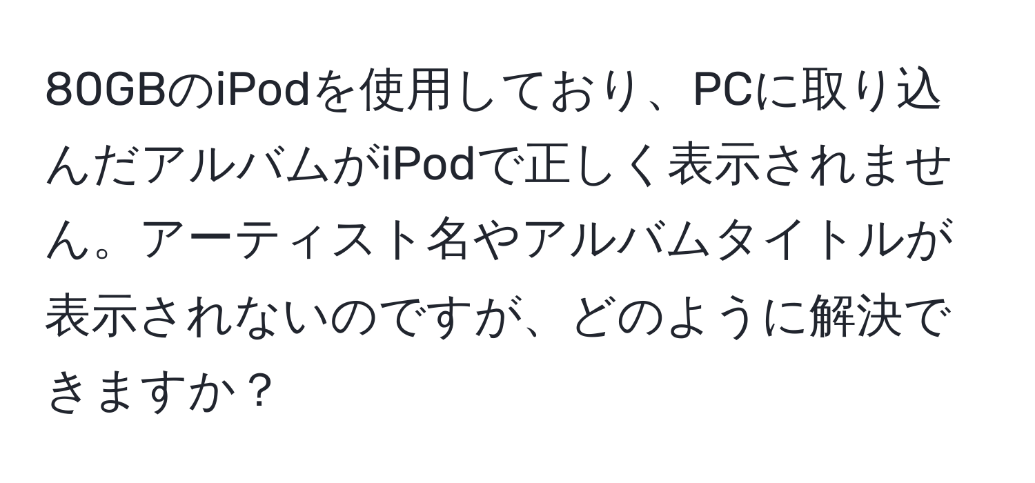 80GBのiPodを使用しており、PCに取り込んだアルバムがiPodで正しく表示されません。アーティスト名やアルバムタイトルが表示されないのですが、どのように解決できますか？