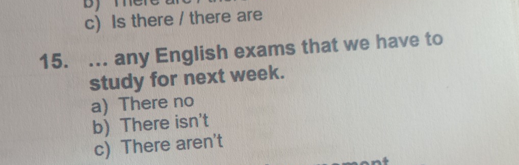 c) Is there / there are
15. ... any English exams that we have to
study for next week.
a) There no
b) There isn't
c) There aren't