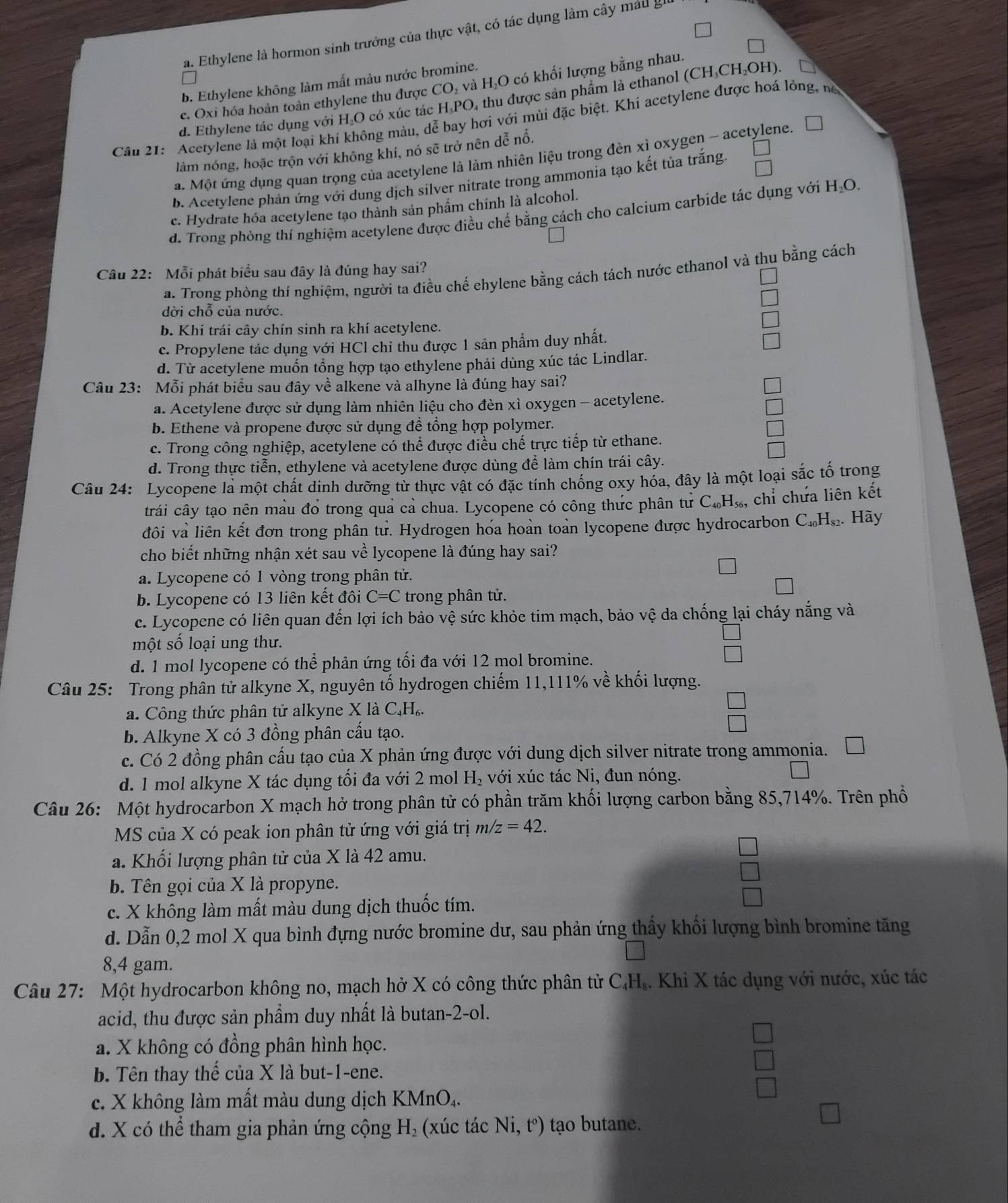 a. Ethylene là hormon sinh trưởng của thực vật, có tác dụng làm cây máu gi
b. Ethylene không làm mất màu nước bromine.
c. Oxi hóa hoàn toàn ethylene thu được CO₂ và H₂O có khối lượng bằng nhau.
d. Ethylene tác dụng với H₂O có xúc tác H₃PO, thu được sản phẩm là ethanol (CH₃CH₂OH)
Câu 21: Acetylene là một loại khí không màu, dễ bay hơi với mùi đặc biệt. Khi acetylene được hoá lỏng, nà
làm nóng, hoặc trộn với không khí, nó sẽ trở nên dễ nổ.
a. Một ứng dụng quan trọng của acetylene là làm nhiên liệu trong đèn xỉ oxygen - acetylene.
b. Acetylene phản ứng với dung dịch silver nitrate trong ammonia tạo kết tủa trắng.
c. Hydrate hóa acetylene tạo thành sản phẩm chính là alcohol.
d. Trong phỏng thí nghiệm acetylene được điều chế bằng cách cho calcium carbide tác dụng với H_2O.
Câu 22: Mỗi phát biểu sau đây là đúng hay sai?
a. Trong phòng thí nghiệm, người ta điều chế ehylene bằng cách tách nước ethanol và thu bằng cách
dời chỗ của nước.
b. Khi trái cây chín sinh ra khí acetylene.
c. Propylene tác dụng với HCl chỉ thu được 1 sản phẩm duy nhất.
d. Từ acetylene muốn tổng hợp tạo ethylene phải dùng xúc tác Lindlar.
Câu 23: Mỗi phát biểu sau đây về alkene và alhyne là đúng hay sai?
a. Acetylene được sử dụng làm nhiên liệu cho đèn xì oxygen - acetylene.
b. Ethene và propene được sử dụng để tổng hợp polymer.
c. Trong công nghiệp, acetylene có thể được điều chế trực tiếp từ ethane.
d. Trong thực tiễn, ethylene và acetylene được dùng để làm chín trái cây.
Câu 24: Lycopene là một chất dinh dưỡng từ thực vật có đặc tính chống oxy hỏa, đây là một loại sắc tố trong
trái cây tạo nên màu đổ trong quả cả chua. Lycopene có công thức phân tử C_40H_56, , chỉ chứa liên kết
đôi và liên kết đơn trong phân tư. Hydrogen hóa hoàn toàn lycopene được hydrocarbon C_40H_82. Hày
cho biết những nhận xét sau về lycopene là đúng hay sai?
a. Lycopene có 1 vòng trong phân tử.
b. Lycopene có 13 liên kết đôi C=C trong phân tử.
c. Lycopene có liên quan đến lợi ích bảo vệ sức khỏe tim mạch, bảo vệ da chống lại cháy nắng và
một số loại ung thư.
d. 1 mol lycopene có thể phản ứng tối đa với 12 mol bromine.
Câu 25: Trong phân tử alkyne X, nguyên tố hydrogen chiếm 11,111% về khối lượng.
a. Công thức phân tử alkyne X là C,Hạ.
b. Alkyne X có 3 đồng phân cầu tạo.
c. Có 2 đồng phân cấu tạo của X phản ứng được với dung dịch silver nitrate trong ammonia.
d. 1 mol alkyne X tác dụng tối đa với 2 mol H_2 với xúc tác Ni, đun nóng.
Câu 26: Một hydrocarbon X mạch hở trong phân tử có phần trăm khối lượng carbon bằng 85,714%. Trên phổ
MS của X có peak ion phân tử ứng với giá trị m/z=42.
a. Khổi lượng phân tử của X là 42 amu.
b. Tên gọi của X là propyne.
c. X không làm mất màu dung dịch thuốc tím.
d. Dẫn 0,2 mol X qua bình đựng nước bromine dư, sau phản ứng thầy khối lượng bình bromine tăng
8,4 gam.
Câu 27: Một hydrocarbon không no, mạch hở X có công thức phân tử C₄H₄. Khi X tác dụng với nước, xúc tác
acid, thu được sản phẩm duy nhất là butan-2-ol.
a. X không có đồng phân hình học.
b. Tên thay thế của X là but-1-ene.
c. X không làm mất màu dung dịch KMnO₄.
d. X có thể tham gia phản ứng cộng H_2 (xúc tác Ni,t°) ) tạo butane.