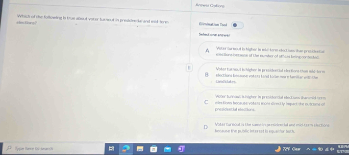 Answer Options
Which of the following is true about voter turnout in presidential and mid-term Elimination Tool
elections?
Select one answer
A Voter turnout is higher in mid-term elections than presidential
elections because of the number of offices being contested.
H Voter turnout is higher in presidential elections than mid-term
B elections because voters tend to be more familiar with the
candidates.
Voter turnout is higher in presidential elections than mid-term
C elections because voters more directly impact the outcome of
presidential elections.
Voter turnout is the same in presidential and mid-term elections
because the public interest is equal for both.
9:20 PM
Type here to search 72°F Clear