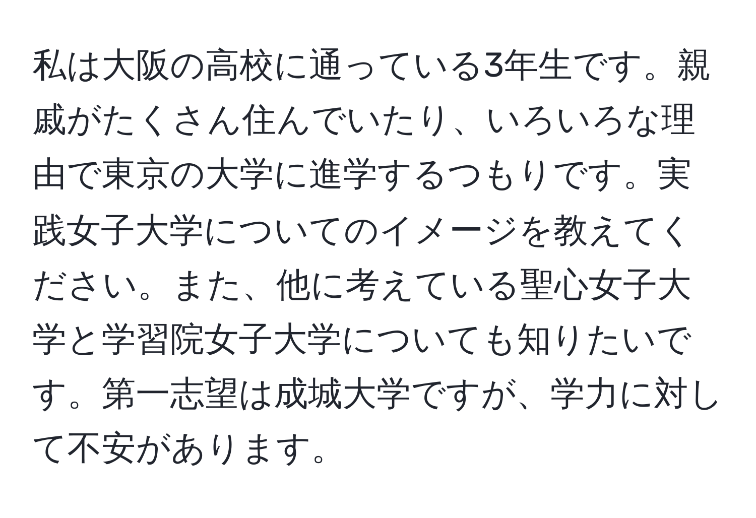 私は大阪の高校に通っている3年生です。親戚がたくさん住んでいたり、いろいろな理由で東京の大学に進学するつもりです。実践女子大学についてのイメージを教えてください。また、他に考えている聖心女子大学と学習院女子大学についても知りたいです。第一志望は成城大学ですが、学力に対して不安があります。