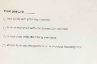 Your posture_
has to do with your leg muscles
is only improved with cardiovascular exercise
is improved with stretching exercises
shows how you will perform on a shoulder flexibility test