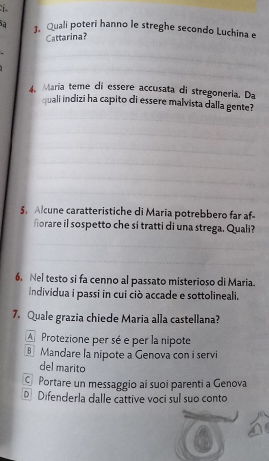 sa 3. Quali poteri hanno le streghe secondo Luchina e
Cattarina?
4, Maria teme di essere accusata di stregoneria. Da
quali indizi ha capito di essere malvista dalla gente?
5. Alcune caratteristiche di Maria potrebbero far af-
fiorare il sospetto che si tratti di una strega. Quali?
6. Nel testo si fa cenno al passato misterioso di Maria.
Individua i passi in cui ciò accade e sottolineali.
7. Quale grazia chiede Maria alla castellana?
A Protezione per sé e per la nipote
Mandare la nipote a Genova con i servi
del marito
C Portare un messaggio ai suoi parenti a Genova
D Difenderla dalle cattive voci sul suo conto