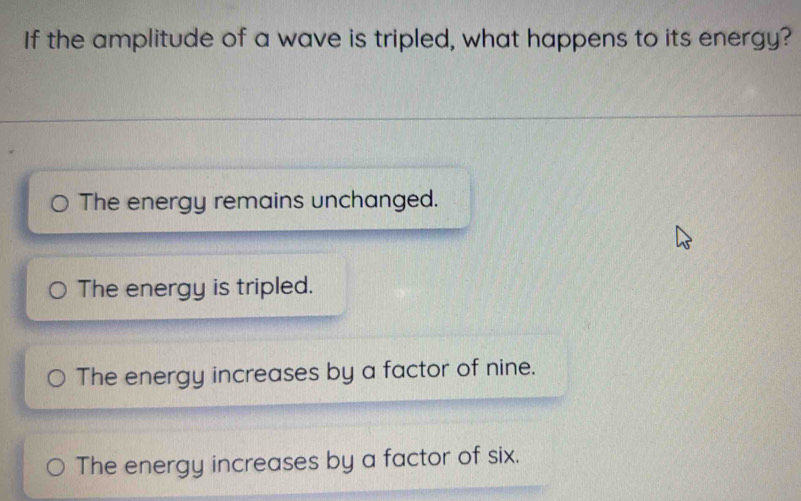 If the amplitude of a wave is tripled, what happens to its energy?
The energy remains unchanged.
The energy is tripled.
The energy increases by a factor of nine.
The energy increases by a factor of six.