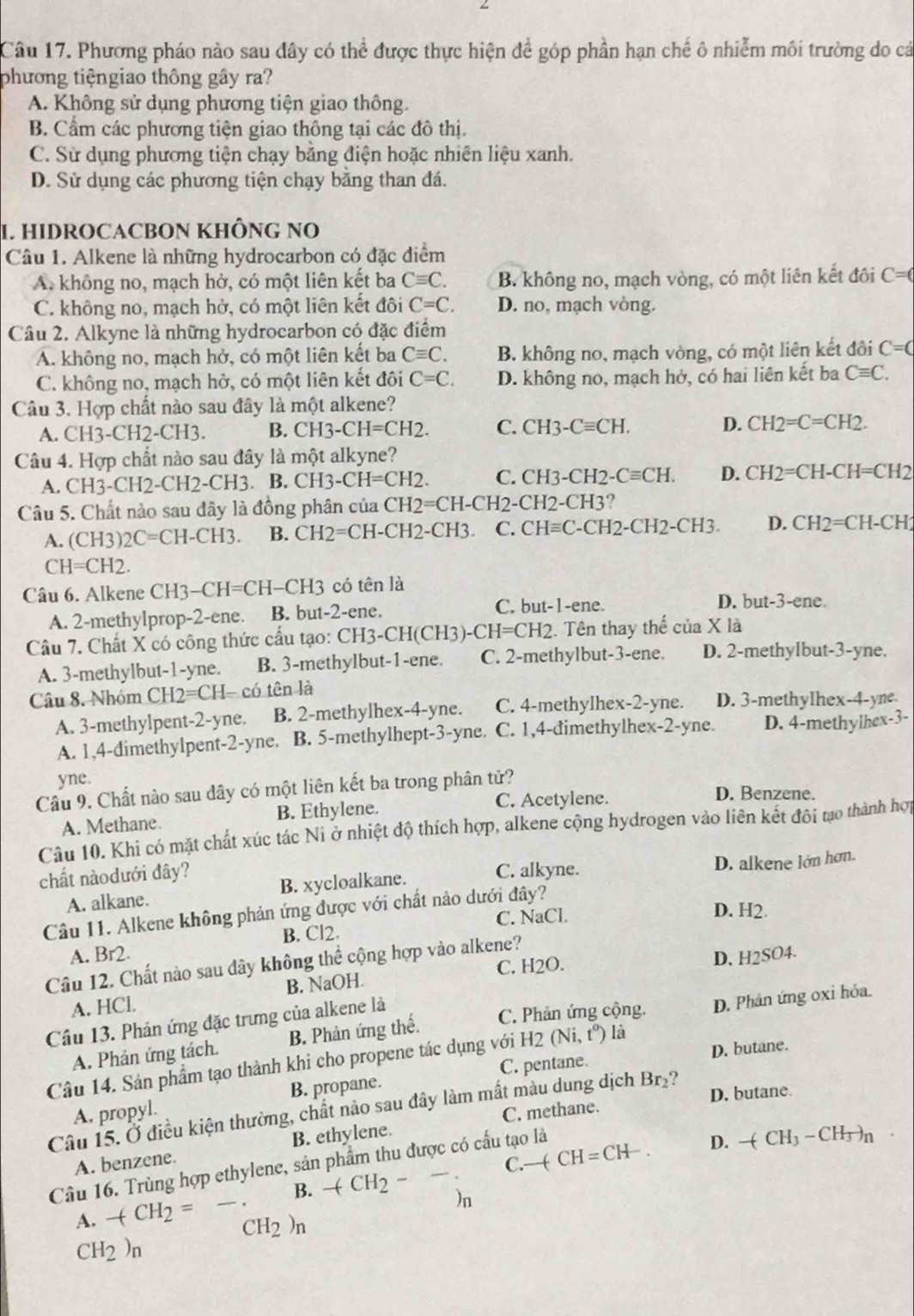 Phương pháo nào sau đây có thể được thực hiện để góp phần hạn chế ô nhiễm môi trường do cá
phương tiệngiao thông gây ra?
A. Không sử dụng phương tiện giao thông.
B. Cầm các phương tiện giao thông tại các đô thị.
C. Sử dụng phương tiện chạy bằng điện hoặc nhiên liệu xanh.
D. Sử dụng các phương tiện chạy bằng than đá.
1. HIDROCACBON KHÔNG NO
Câu 1. Alkene là những hydrocarbon có đặc điểm
A. không no, mạch hở, có một liên kết ba Cequiv C. B. không no, mạch vòng, có một liên kết đôi C=(
C. không no, mạch hở, có một liên kết đôi C=C. D. no, mạch vòng.
Câu 2. Alkyne là những hydrocarbon có đặc điểm
A. không no, mạch hở, có một liên kết ba Cequiv C. B. không no, mạch vòng, có một liên kết đôi C=C
C. không no, mạch hở, có một liên kết đôi C=C. D. không no, mạch hở, có hai liên kết ba Cequiv C.
Câu 3. Hợp chất nào sau đây là một alkene?
A. CH 3-CH2-CH3. B. CH3-CH=CH2. C. CH3-Cequiv CH. D. CH2=C=CH2.
Câu 4. Hợp chất nào sau đây là một alkyne?
A. CH3-CH2-CH2-CH3 .| B. CH3-CH=CH2. C. CH3-CH2-Cequiv CH. D. CH2=CH-CH=CH2
Câu 5. Chất nào sau đây là đồng phân của CH CH2=CH-CH2-CH2-CH3
A. (CH3) )2C=CH-CH3. B. CH2=CH-CH2-CH3. C. CHequiv C-CH2-CH2-CH3. D. CH2=CH-CH2
CH=CH2.
Câu 6. Alkene CH3-CH=CH-CH3 có tên là
A. 2-methylprop-2-ene. B. but-2-ene. C. bu -1 -ene.
D. out-3-en
Câu 7. Chất X có công thức cầu tạo: CH3-CH(CH3)-CH=CH2.. Tên thay thế của X là
A. 3-methylbut-1-yne. B. 3-methylbut-1-ene. C. 2-methylbut-3-ene. D. 2-methylbut-3-yne.
Câu 8. Nhóm CH2=CH-co tên là
A. 3-methylpent-2-yne. B. 2-methylhex-4-yne. C. 4-methylhex-! 2= yne. D. 3-methylhex-4-yne
A. 1,4-đimethylpent-2-yne. B. 5-methylhept-3-yne. C. 1,4-đimethylhex-2-yne. D. 4-methylhe x-j-
yne.
Cầu 9. Chất nào sau dây có một liên kết ba trong phân tử?
C. Acetylene. D. Benzene.
A. Methane B. Ethylene.
Câu 10. Khi có mặt chất xúc tác Ni ở nhiệt độ thích hợp, alkene cộng hydrogen vào liên kết đôi tạo thành hợp
chất nàodưới đây? C. alkyne.
A. alkane. B. xycloalkane. D. alkene lớn hơn.
Câu 11. Alkene không phản ứng được với chất nào dưới đây?
B. Cl2. C. NaCl.
D. H2
A. Br2.
C. H2O. D. H2SO4.
Câu 12. Chất nào sau dây không thể cộng hợp vào alkene?
A. HCl. B. NaOH.
Câu 13. Phản ứng đặc trưng của alkene là
C. Phản ứng cộng.
A. Phản ứng tách. B. Phản ứng thế. D. Phản ứng oxi hóa.
C. pentane D. butane.
Câu 14. Sản phẩm tạo thành khi cho propene tác dụng với H2 ở (Ni,t^o) là
A. propyl. B. propane.
C. methane. D. butane.
Câu 15. Ở điều kiện thường, chất nào sau đây làm mất màu dung dịch Br₂?
A. benzene. B. ethylene.
C.
Câu 16. Trùng hợp ethylene, sản phẩm thu được có cấu tạo là
A. -(CH_2= -. B. +CH_2--. -(CH=CH-.
D. -(CH_3-CH_3)_n
)n
CH_2)_n
CH_2)_n