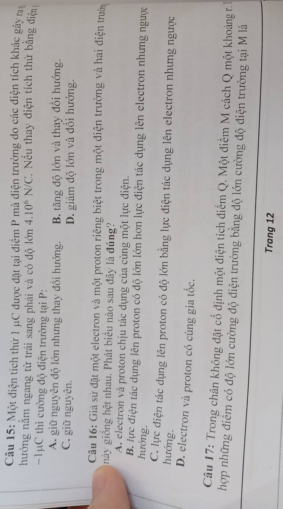 Một điện tích thứ 1 μC được đặt tại điểm P mà điện trường do các điện tích khác gây ray
hướng nằm ngang từ trái sang phải và có độ lớn 4.10^6N/C Nếu thay điện tích thử bằng điện
1 μC thì cường độ điện trường tại P :
A. giữ nguyên độ lớn nhưng thay đồi hướng. B. tăng độ lớn và thay đôi hướng.
C. giữ nguyên. D. giảm độ lớn và đôi hướng.
Câu 16: Giả sử đặt một electron và một proton riêng biệt trong một điện trường và hai điện trườn
này giống hệt nhau. Phát biểu nào sau đây là đúng?
A. electron và proton chịu tác dụng của cùng một lực điện.
B. lực điện tác dụng lên proton có độ lớn lớn hơn lực điện tác dụng lên electron nhưng ngược
hướng.
C. lực điện tác dụng lên proton có độ lớn bằng lực điện tác dụng lên electron nhưng ngược
hướng.
D. electron và proton có cùng gia tốc.
Câu 17: Trong chân không đặt cố định một điện tích điểm Q. Một điểm M cách Q một khoảng r.T
hợp những điểm có độ lớn cường độ điện trường bằng độ lớn cường độ điện trường tại M là
Trang 12
