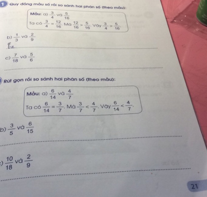 Quy đóng mẫu số rồi so sánh hai phân số (theo mẫu): 
Måu: a)  3/4  và  5/16 
Ta có  3/4 = 12/16 . Mà  12/16 > 5/16 . Vậy  3/4 > 5/16 . 
b)  1/3  và  2/9 
_ 
c)  7/18  và  5/6 
_ 
Rút gọn rồi so sánh hai phân số (theo mẫu): 
Måu: a)  6/14  và  4/7 
Ta có  6/14 = 3/7 . Mà  3/7  Vậy  6/14  . 
_ 
b)  3/5  và  6/15 
_ 
_ 
)  10/18  và  2/9 
21